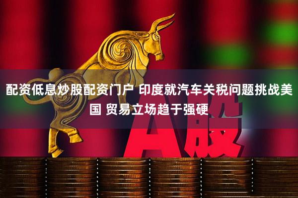 配资低息炒股配资门户 印度就汽车关税问题挑战美国 贸易立场趋于强硬