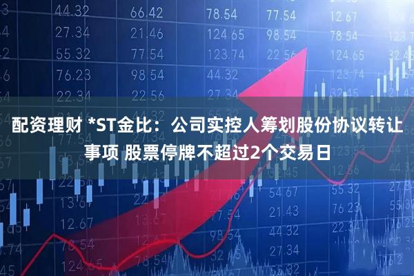 配资理财 *ST金比：公司实控人筹划股份协议转让事项 股票停牌不超过2个交易日