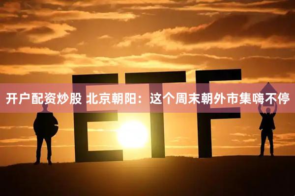 开户配资炒股 北京朝阳：这个周末朝外市集嗨不停