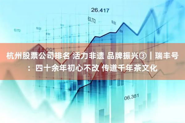 杭州股票公司排名 活力非遗 品牌振兴③｜瑞丰号：四十余年初心不改 传道千年茶文化
