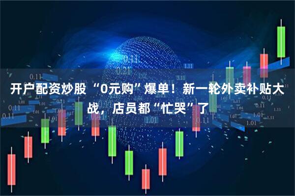 开户配资炒股 “0元购”爆单！新一轮外卖补贴大战，店员都“忙哭”了