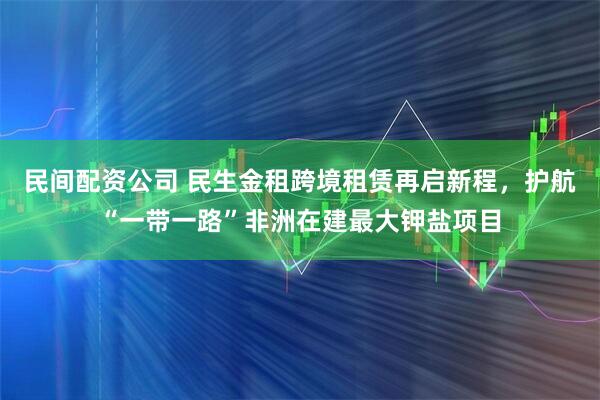 民间配资公司 民生金租跨境租赁再启新程，护航“一带一路”非洲在建最大钾盐项目