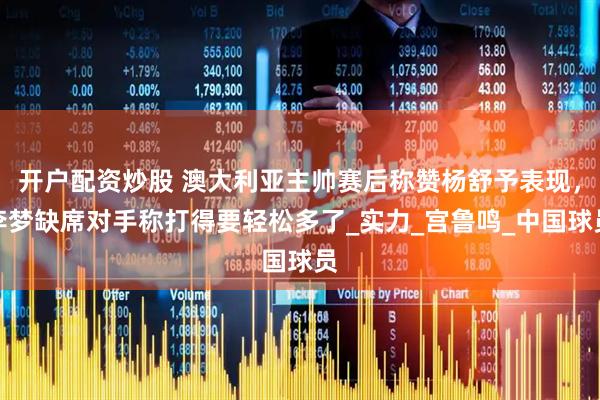 开户配资炒股 澳大利亚主帅赛后称赞杨舒予表现，李梦缺席对手称打得要轻松多了_实力_宫鲁鸣_中国球员