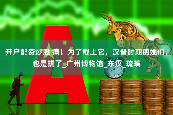 开户配资炒股 痛！为了戴上它，汉晋时期的她们，也是拼了_广州博物馆_东汉_琉璃