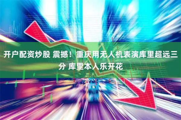 开户配资炒股 震撼！重庆用无人机表演库里超远三分 库里本人乐开花