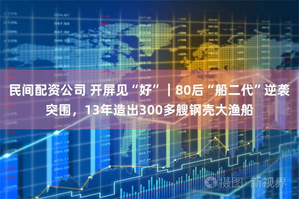 民间配资公司 开屏见“好”｜80后“船二代”逆袭突围，13年造出300多艘钢壳大渔船