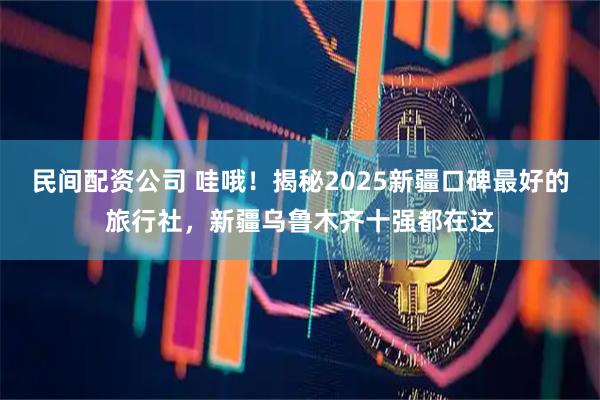 民间配资公司 哇哦！揭秘2025新疆口碑最好的旅行社，新疆乌鲁木齐十强都在这