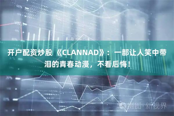 开户配资炒股 《CLANNAD》：一部让人笑中带泪的青春动漫，不看后悔！