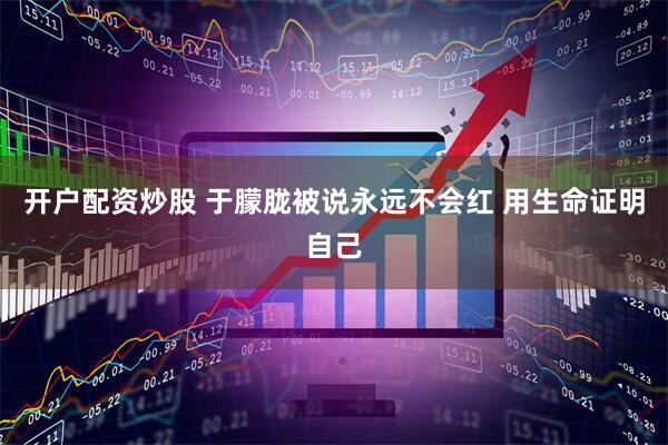 开户配资炒股 于朦胧被说永远不会红 用生命证明自己
