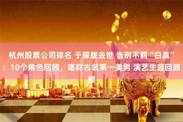 杭州股票公司排名 于朦胧去世 告别不羁“白真”：10个角色回顾，堪称古装第一美男 演艺生涯回顾